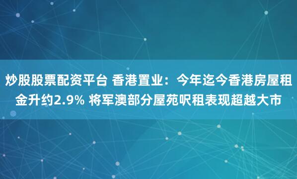 炒股股票配资平台 香港置业：今年迄今香港房屋租金升约2.9% 将军澳部分屋苑呎租表现超越大市
