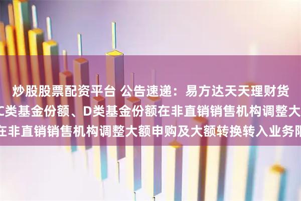 炒股股票配资平台 公告速递：易方达天天理财货币基金A类基金份额、C类基金份额、D类基金份额在非直销销售机构调整大额申购及大额转换转入业务限制