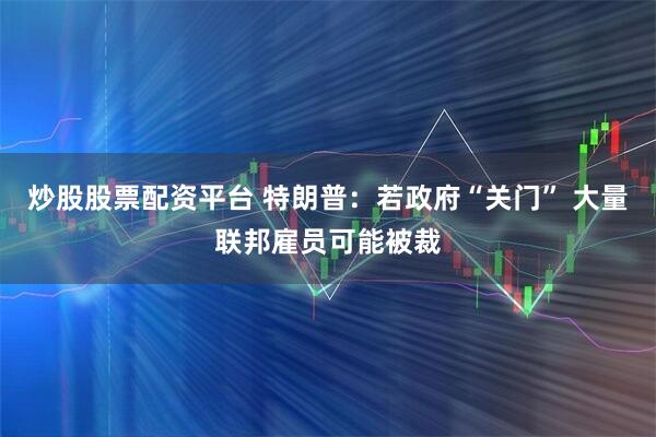 炒股股票配资平台 特朗普：若政府“关门” 大量联邦雇员可能被裁