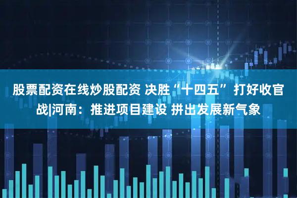 股票配资在线炒股配资 决胜“十四五” 打好收官战|河南：推进项目建设 拼出发展新气象