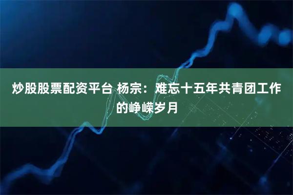 炒股股票配资平台 杨宗：难忘十五年共青团工作的峥嵘岁月