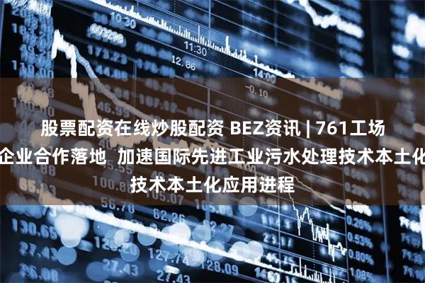 股票配资在线炒股配资 BEZ资讯 | 761工场促成跨国企业合作落地  加速国际先进工业污水处理技术本土化应用进程