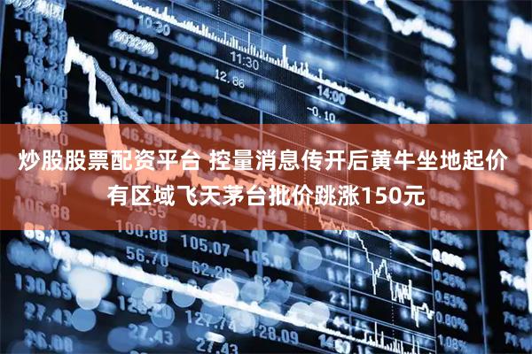 炒股股票配资平台 控量消息传开后黄牛坐地起价 有区域飞天茅台批价跳涨150元