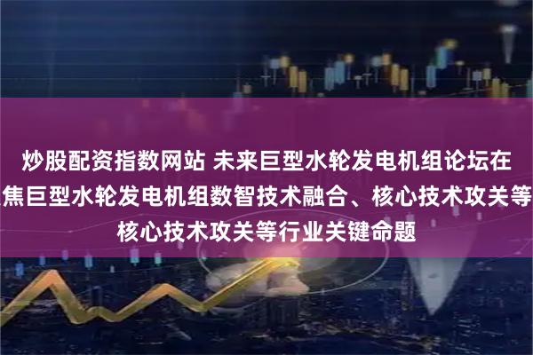 炒股配资指数网站 未来巨型水轮发电机组论坛在京举行首次聚焦巨型水轮发电机组数智技术融合、核心技术攻关等行业关键命题