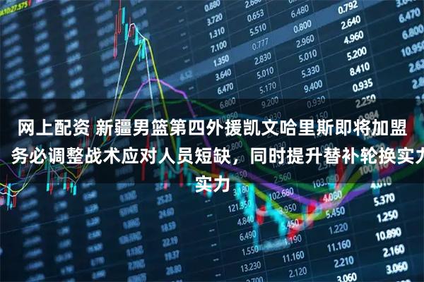 网上配资 新疆男篮第四外援凯文哈里斯即将加盟，务必调整战术应对人员短缺，同时提升替补轮换实力