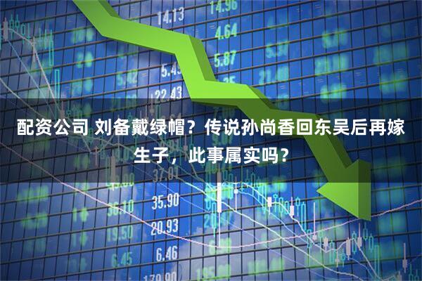 配资公司 刘备戴绿帽？传说孙尚香回东吴后再嫁生子，此事属实吗？