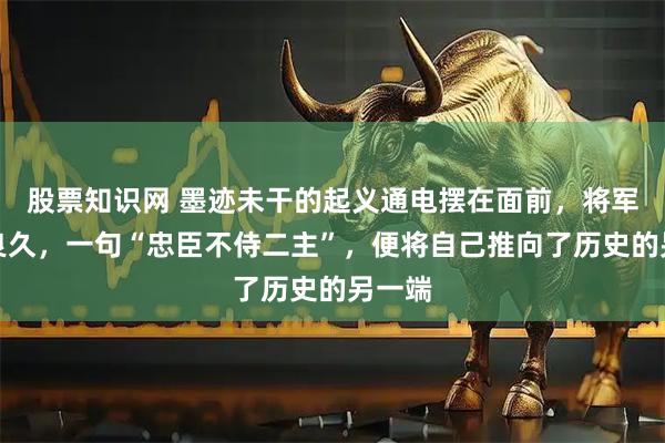 股票知识网 墨迹未干的起义通电摆在面前，将军沉思良久，一句“忠臣不侍二主”，便将自己推向了历史的另一端