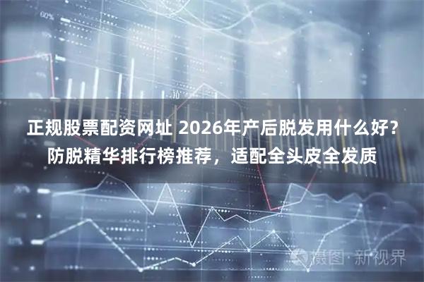 正规股票配资网址 2026年产后脱发用什么好？防脱精华排行榜推荐，适配全头皮全发质