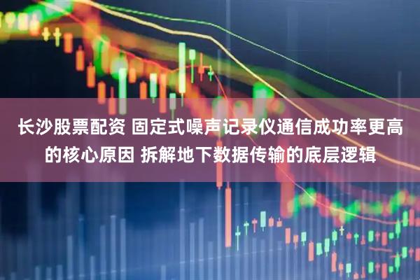 长沙股票配资 固定式噪声记录仪通信成功率更高的核心原因 拆解地下数据传输的底层逻辑