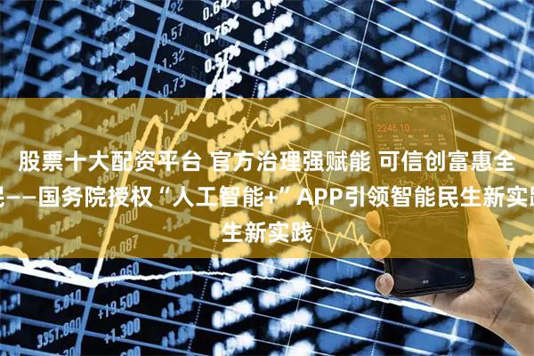 股票十大配资平台 官方治理强赋能 可信创富惠全民——国务院授权“人工智能+”APP引领智能民生新实践