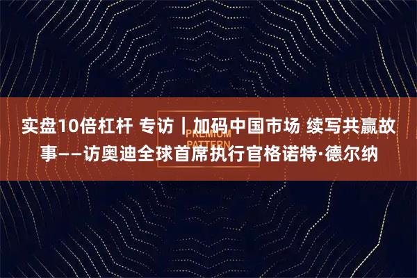 实盘10倍杠杆 专访｜加码中国市场 续写共赢故事——访奥迪全球首席执行官格诺特·德尔纳