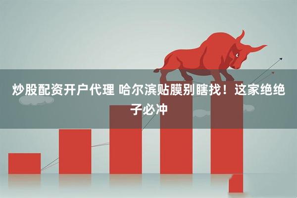 炒股配资开户代理 哈尔滨贴膜别瞎找!这家绝绝子必冲
