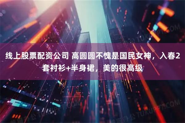 线上股票配资公司 高圆圆不愧是国民女神，入春2套衬衫+半身裙，美的很高级